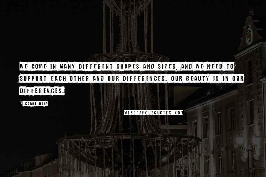 Carre Otis Quotes: We come in many different shapes and sizes, and we need to support each other and our differences. Our beauty is in our differences.