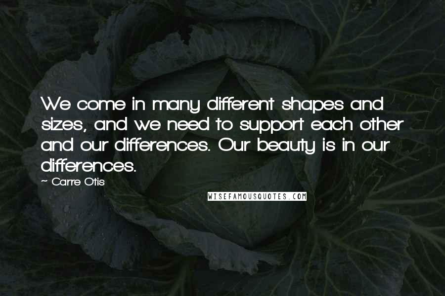 Carre Otis Quotes: We come in many different shapes and sizes, and we need to support each other and our differences. Our beauty is in our differences.
