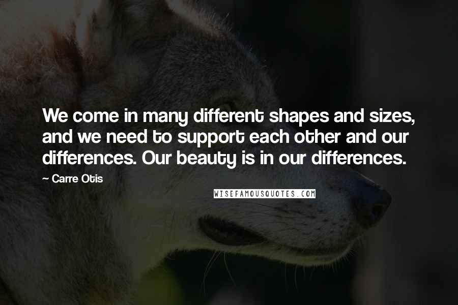 Carre Otis Quotes: We come in many different shapes and sizes, and we need to support each other and our differences. Our beauty is in our differences.