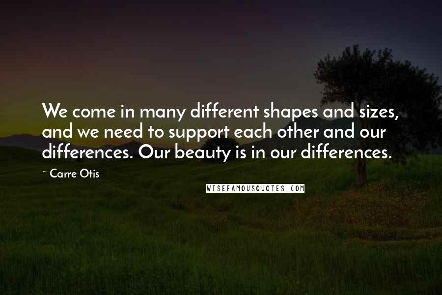 Carre Otis Quotes: We come in many different shapes and sizes, and we need to support each other and our differences. Our beauty is in our differences.