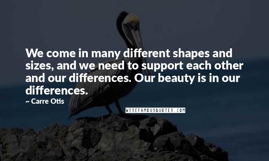 Carre Otis Quotes: We come in many different shapes and sizes, and we need to support each other and our differences. Our beauty is in our differences.