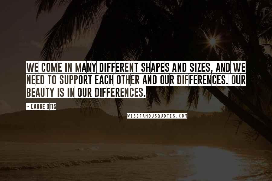 Carre Otis Quotes: We come in many different shapes and sizes, and we need to support each other and our differences. Our beauty is in our differences.