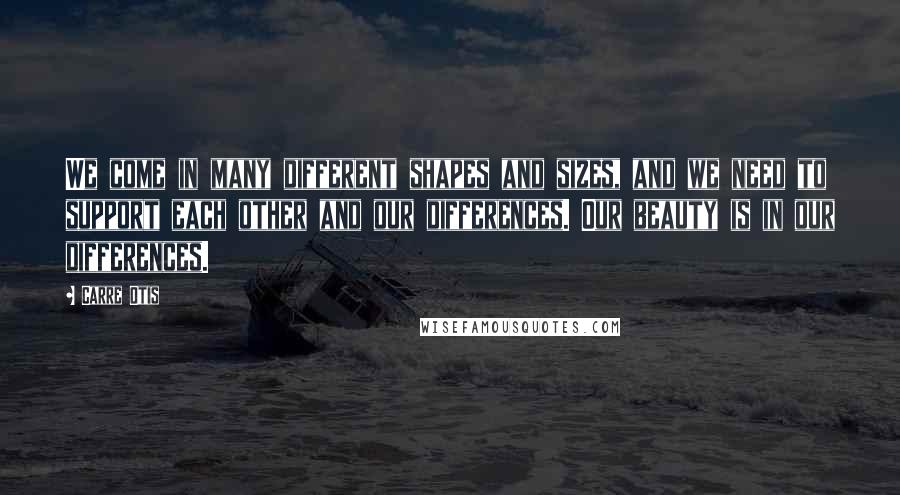 Carre Otis Quotes: We come in many different shapes and sizes, and we need to support each other and our differences. Our beauty is in our differences.