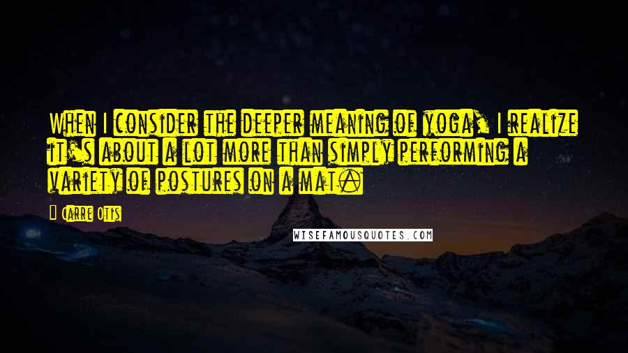 Carre Otis Quotes: When I consider the deeper meaning of yoga, I realize it's about a lot more than simply performing a variety of postures on a mat.
