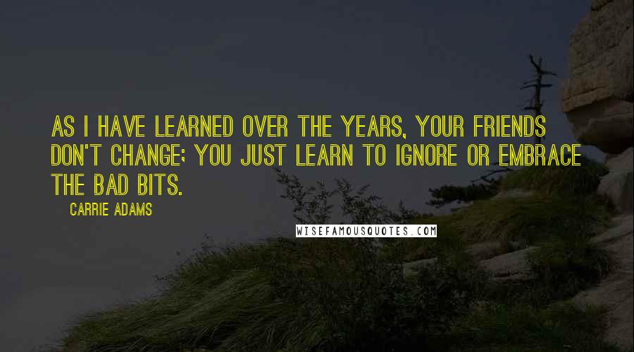 Carrie Adams Quotes: As I have learned over the years, your friends don't change; you just learn to ignore or embrace the bad bits.