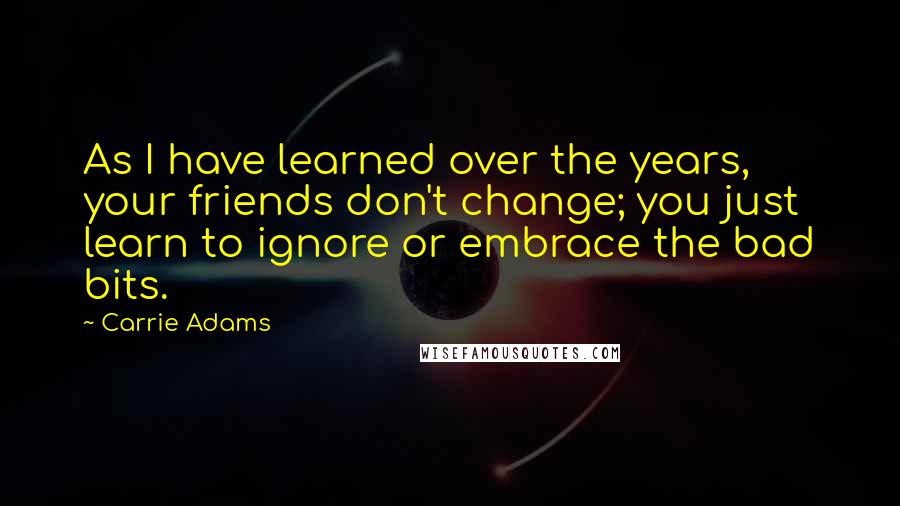 Carrie Adams Quotes: As I have learned over the years, your friends don't change; you just learn to ignore or embrace the bad bits.