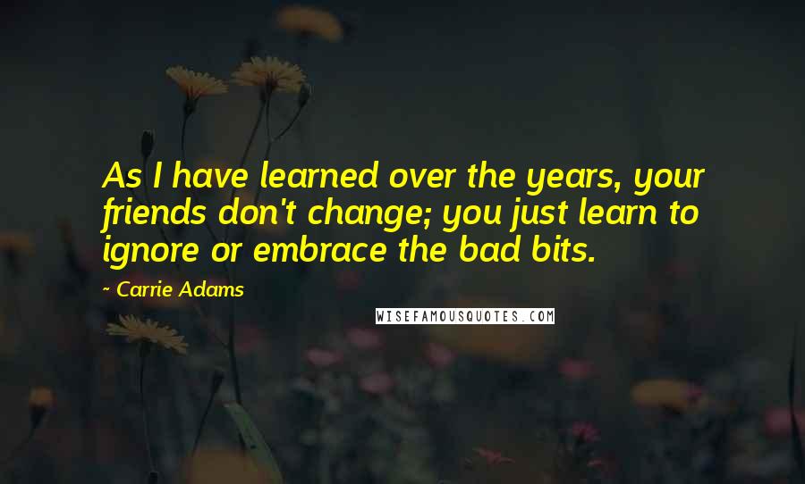 Carrie Adams Quotes: As I have learned over the years, your friends don't change; you just learn to ignore or embrace the bad bits.