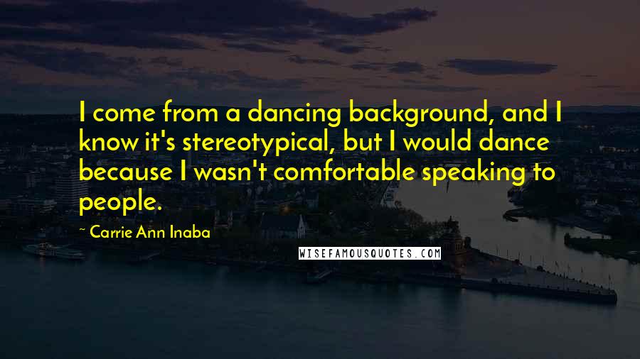 Carrie Ann Inaba Quotes: I come from a dancing background, and I know it's stereotypical, but I would dance because I wasn't comfortable speaking to people.