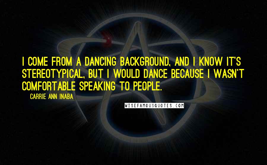 Carrie Ann Inaba Quotes: I come from a dancing background, and I know it's stereotypical, but I would dance because I wasn't comfortable speaking to people.