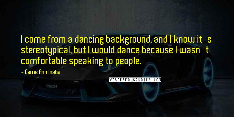 Carrie Ann Inaba Quotes: I come from a dancing background, and I know it's stereotypical, but I would dance because I wasn't comfortable speaking to people.