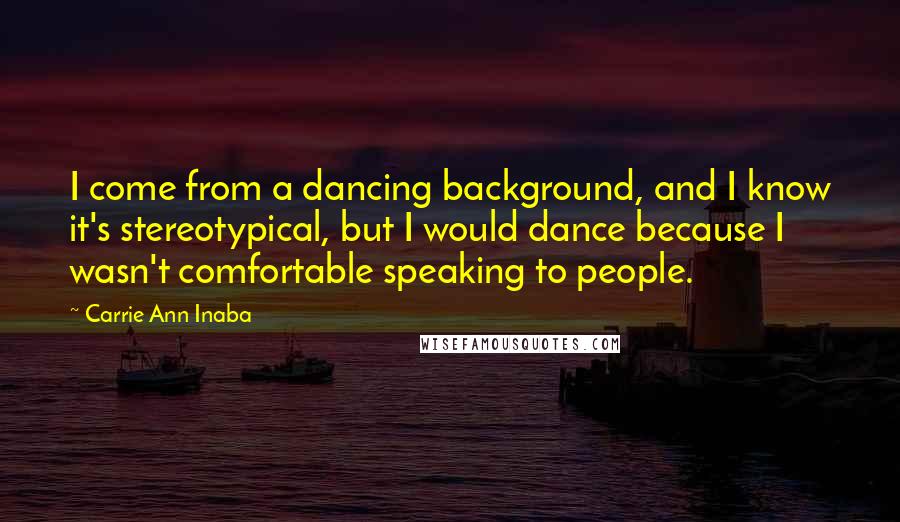 Carrie Ann Inaba Quotes: I come from a dancing background, and I know it's stereotypical, but I would dance because I wasn't comfortable speaking to people.