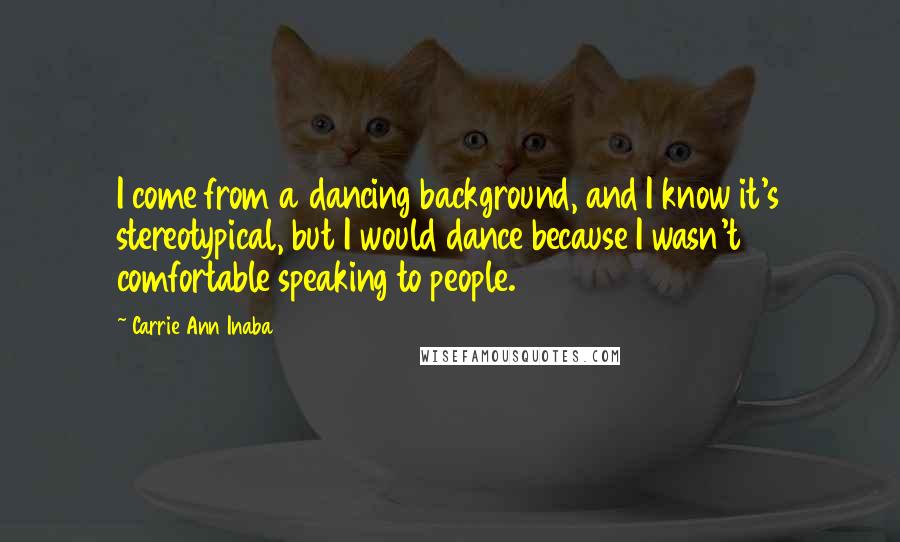 Carrie Ann Inaba Quotes: I come from a dancing background, and I know it's stereotypical, but I would dance because I wasn't comfortable speaking to people.