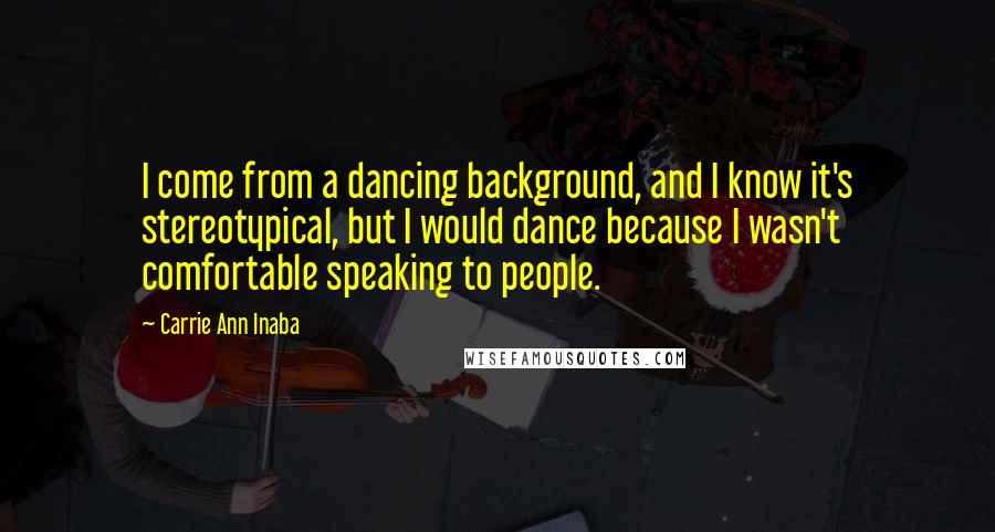 Carrie Ann Inaba Quotes: I come from a dancing background, and I know it's stereotypical, but I would dance because I wasn't comfortable speaking to people.