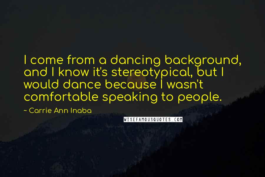 Carrie Ann Inaba Quotes: I come from a dancing background, and I know it's stereotypical, but I would dance because I wasn't comfortable speaking to people.