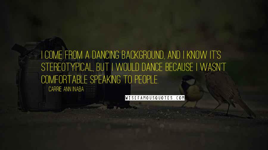 Carrie Ann Inaba Quotes: I come from a dancing background, and I know it's stereotypical, but I would dance because I wasn't comfortable speaking to people.