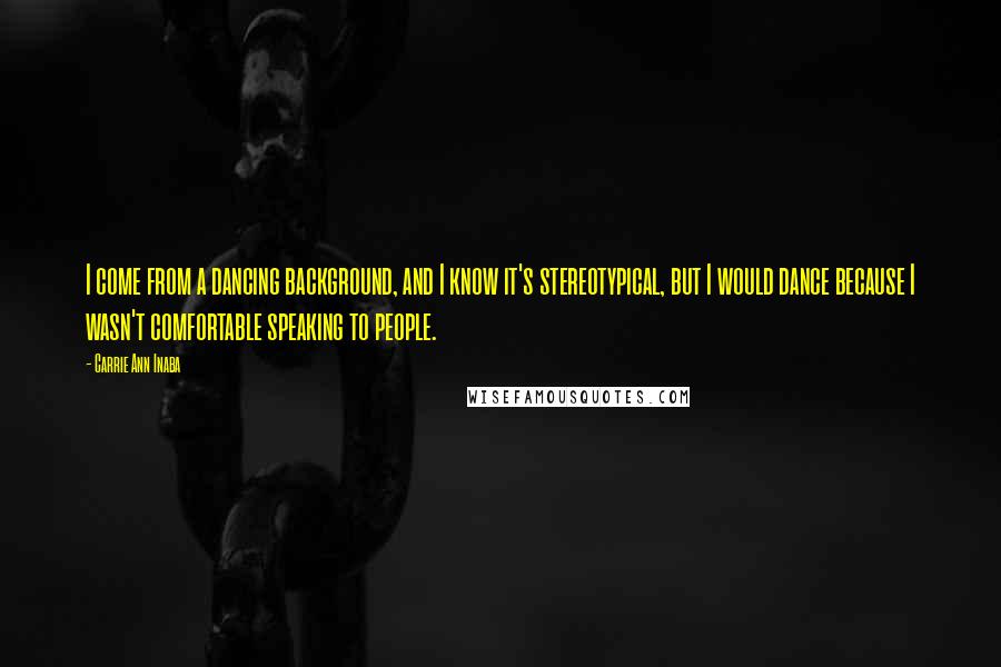 Carrie Ann Inaba Quotes: I come from a dancing background, and I know it's stereotypical, but I would dance because I wasn't comfortable speaking to people.