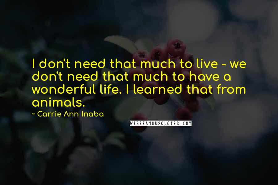 Carrie Ann Inaba Quotes: I don't need that much to live - we don't need that much to have a wonderful life. I learned that from animals.