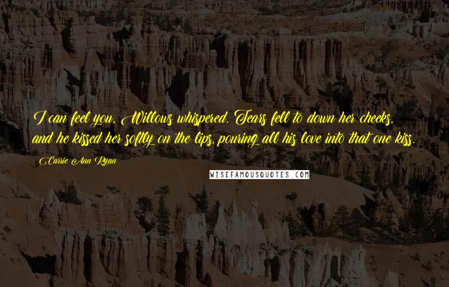 Carrie Ann Ryan Quotes: I can feel you, Willows whispered. Tears fell to down her cheeks, and he kissed her softly on the lips, pouring all his love into that one kiss.