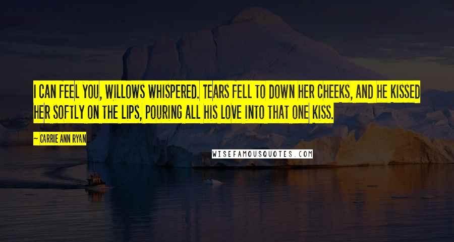 Carrie Ann Ryan Quotes: I can feel you, Willows whispered. Tears fell to down her cheeks, and he kissed her softly on the lips, pouring all his love into that one kiss.