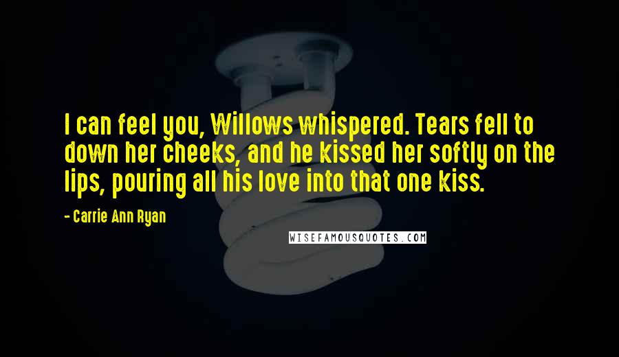 Carrie Ann Ryan Quotes: I can feel you, Willows whispered. Tears fell to down her cheeks, and he kissed her softly on the lips, pouring all his love into that one kiss.