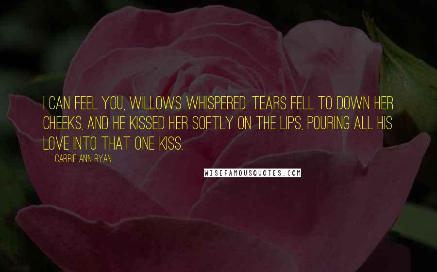 Carrie Ann Ryan Quotes: I can feel you, Willows whispered. Tears fell to down her cheeks, and he kissed her softly on the lips, pouring all his love into that one kiss.