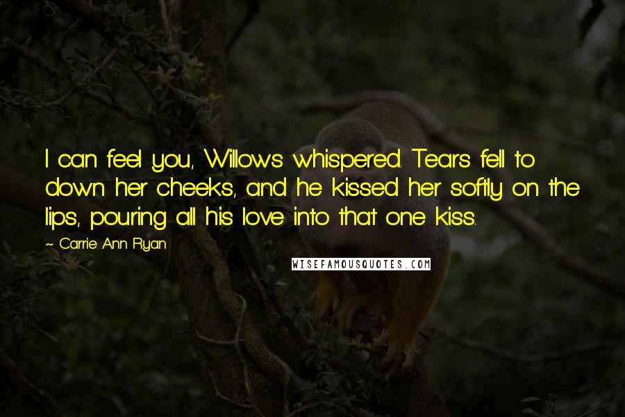 Carrie Ann Ryan Quotes: I can feel you, Willows whispered. Tears fell to down her cheeks, and he kissed her softly on the lips, pouring all his love into that one kiss.