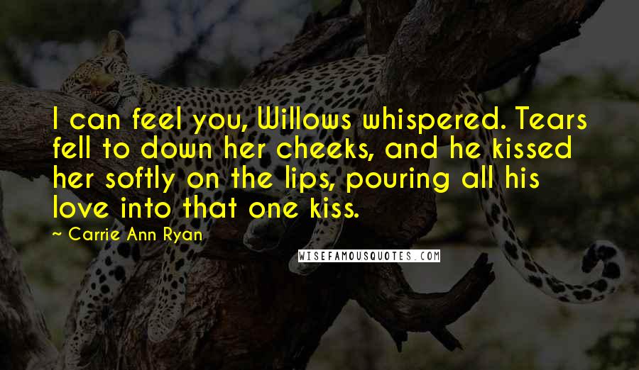 Carrie Ann Ryan Quotes: I can feel you, Willows whispered. Tears fell to down her cheeks, and he kissed her softly on the lips, pouring all his love into that one kiss.