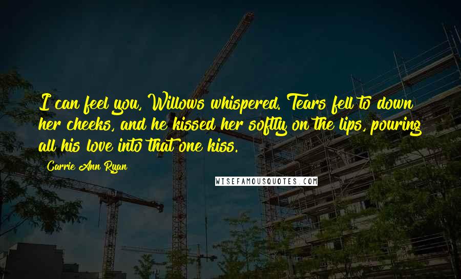 Carrie Ann Ryan Quotes: I can feel you, Willows whispered. Tears fell to down her cheeks, and he kissed her softly on the lips, pouring all his love into that one kiss.