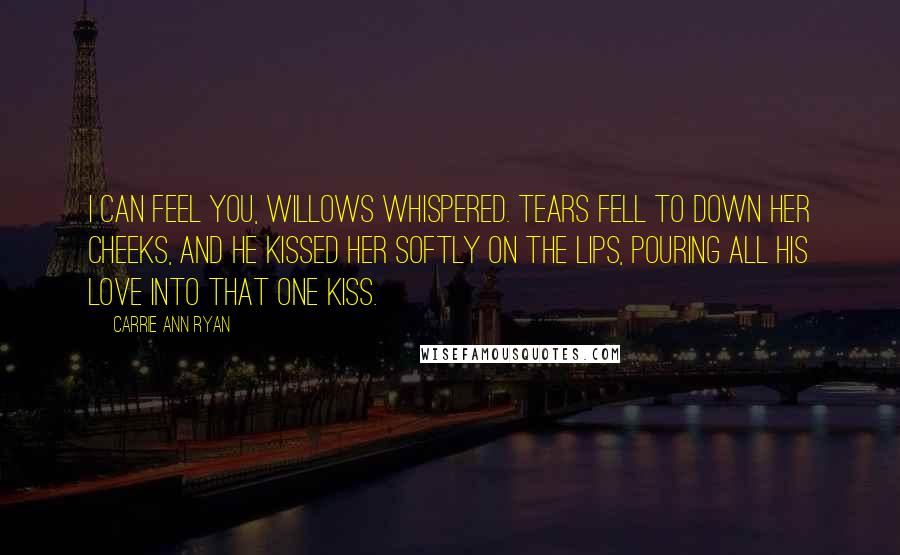 Carrie Ann Ryan Quotes: I can feel you, Willows whispered. Tears fell to down her cheeks, and he kissed her softly on the lips, pouring all his love into that one kiss.