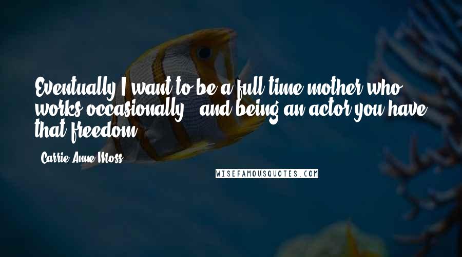 Carrie-Anne Moss Quotes: Eventually I want to be a full-time mother who works occasionally - and being an actor you have that freedom.
