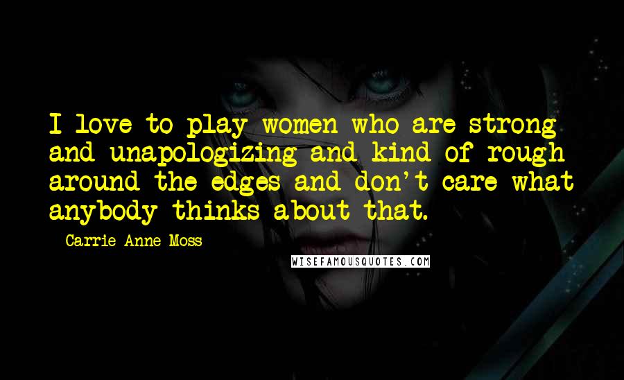 Carrie-Anne Moss Quotes: I love to play women who are strong and unapologizing and kind of rough around the edges and don't care what anybody thinks about that.