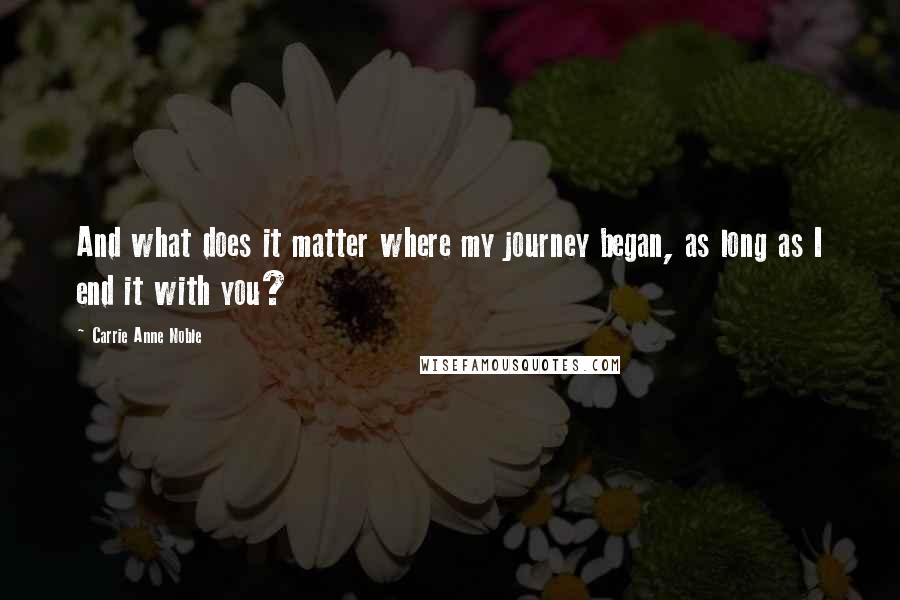 Carrie Anne Noble Quotes: And what does it matter where my journey began, as long as I end it with you?