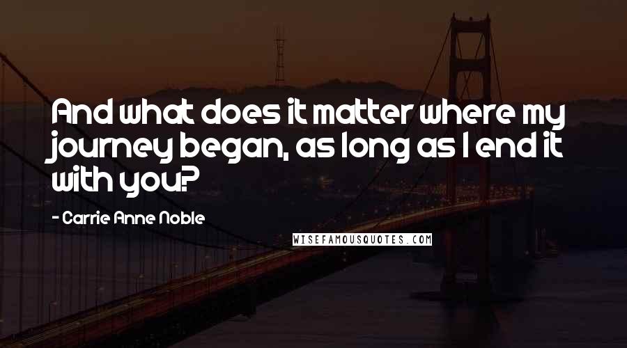 Carrie Anne Noble Quotes: And what does it matter where my journey began, as long as I end it with you?