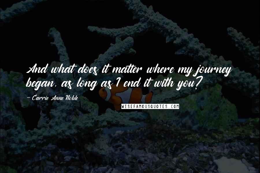 Carrie Anne Noble Quotes: And what does it matter where my journey began, as long as I end it with you?