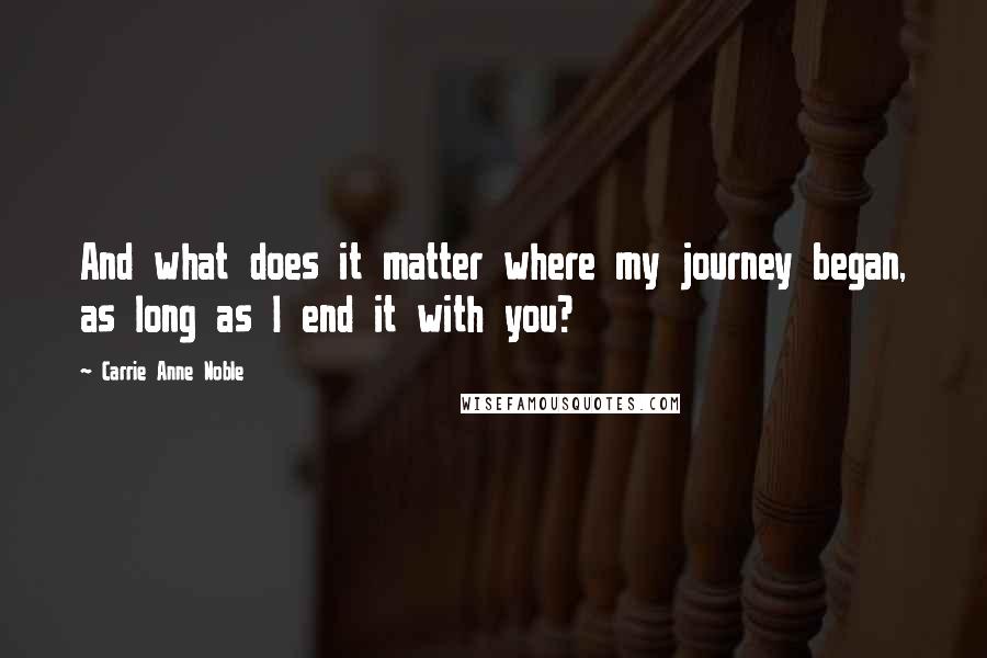 Carrie Anne Noble Quotes: And what does it matter where my journey began, as long as I end it with you?