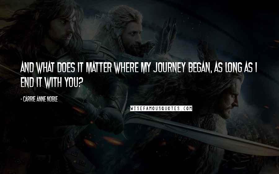 Carrie Anne Noble Quotes: And what does it matter where my journey began, as long as I end it with you?