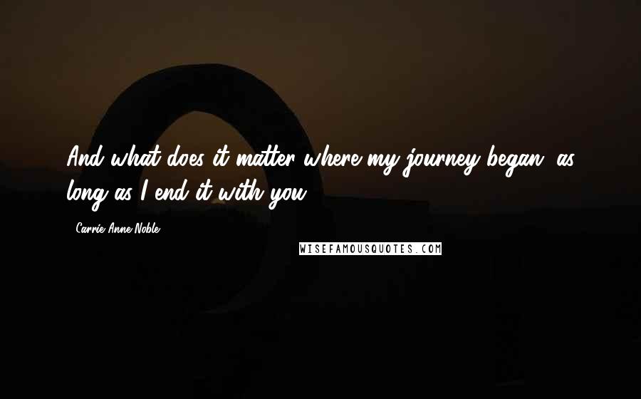 Carrie Anne Noble Quotes: And what does it matter where my journey began, as long as I end it with you?