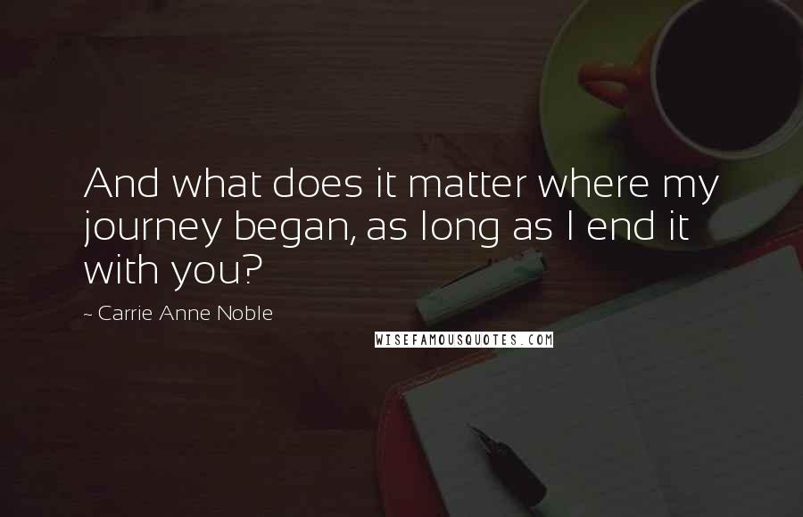 Carrie Anne Noble Quotes: And what does it matter where my journey began, as long as I end it with you?