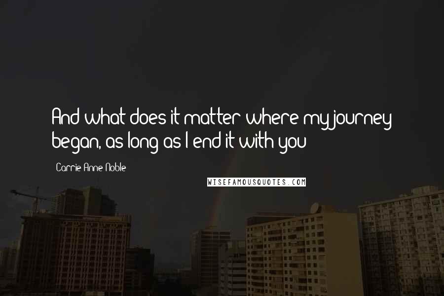 Carrie Anne Noble Quotes: And what does it matter where my journey began, as long as I end it with you?