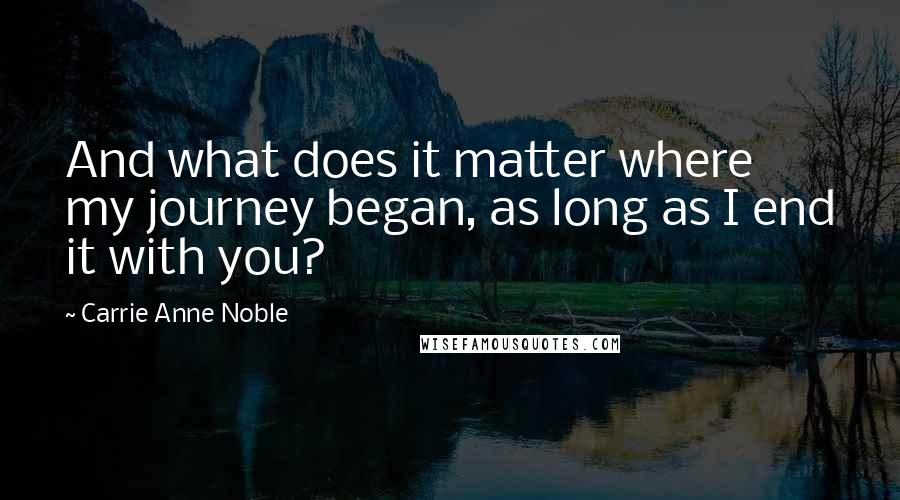 Carrie Anne Noble Quotes: And what does it matter where my journey began, as long as I end it with you?