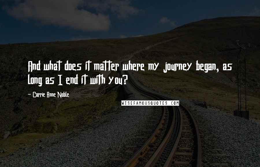 Carrie Anne Noble Quotes: And what does it matter where my journey began, as long as I end it with you?