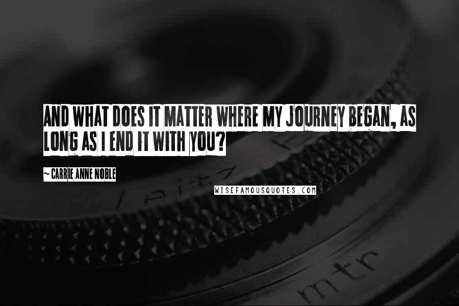 Carrie Anne Noble Quotes: And what does it matter where my journey began, as long as I end it with you?