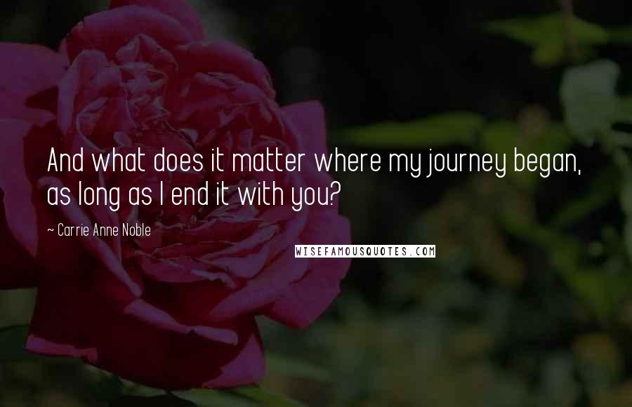 Carrie Anne Noble Quotes: And what does it matter where my journey began, as long as I end it with you?