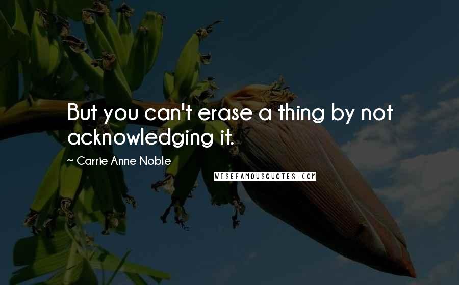 Carrie Anne Noble Quotes: But you can't erase a thing by not acknowledging it.