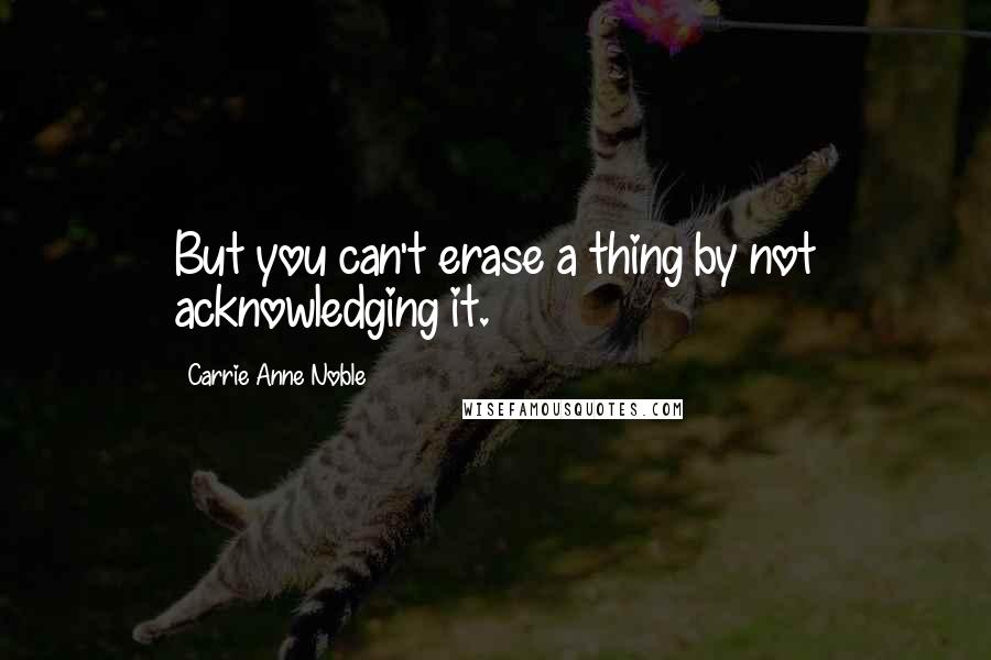 Carrie Anne Noble Quotes: But you can't erase a thing by not acknowledging it.