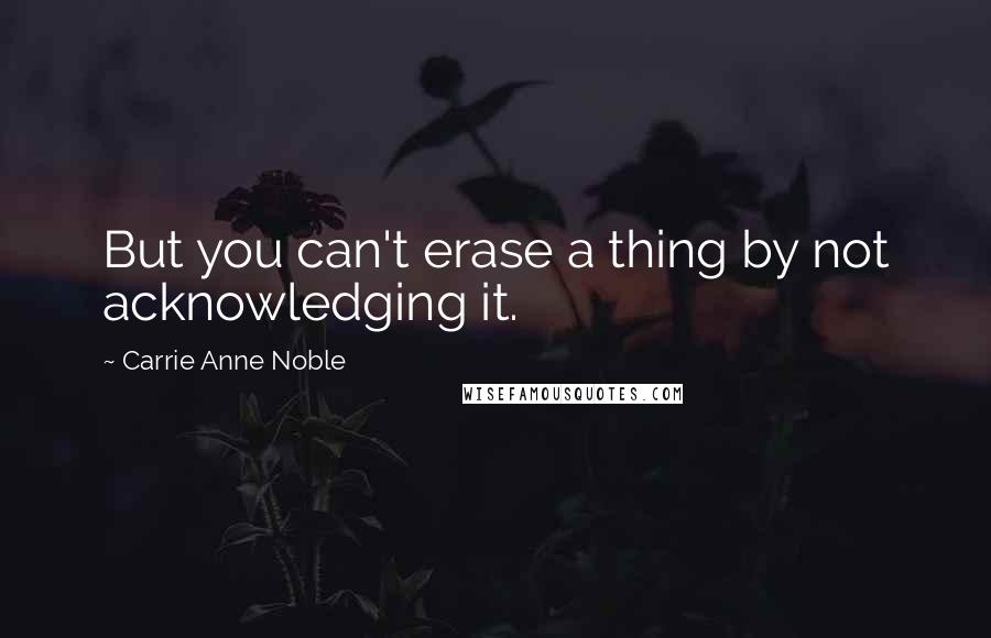 Carrie Anne Noble Quotes: But you can't erase a thing by not acknowledging it.