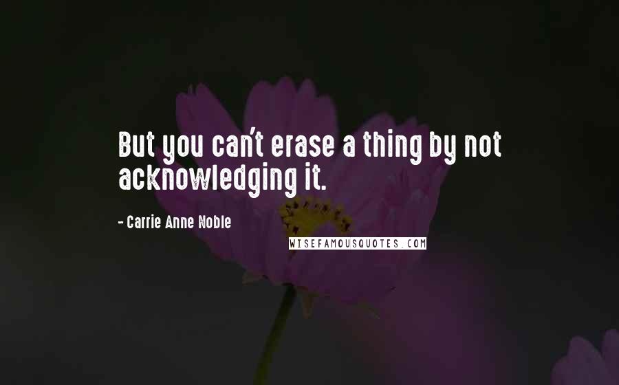 Carrie Anne Noble Quotes: But you can't erase a thing by not acknowledging it.