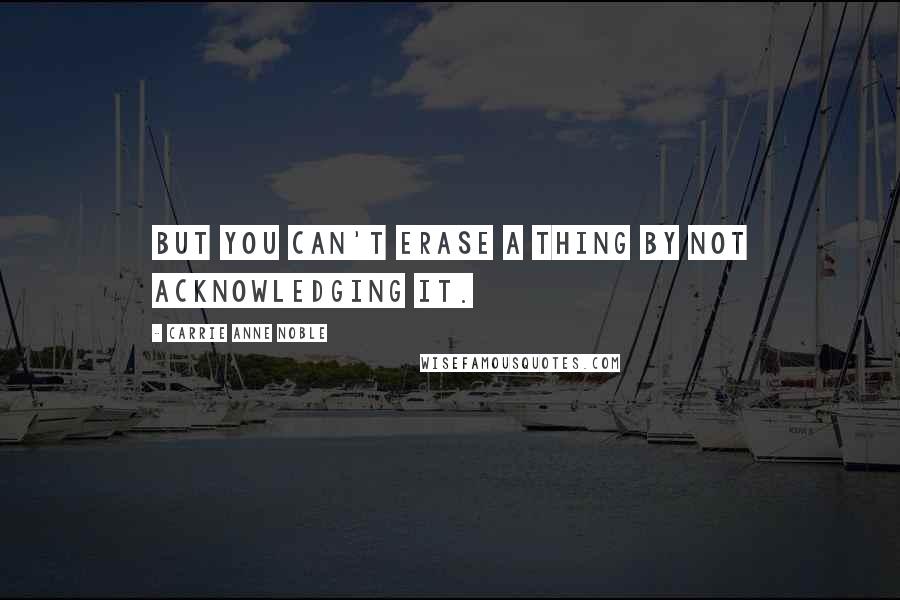 Carrie Anne Noble Quotes: But you can't erase a thing by not acknowledging it.