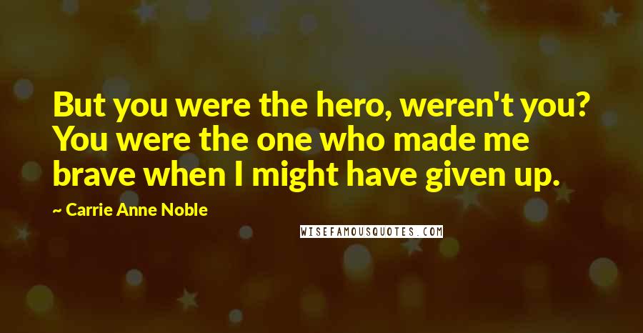 Carrie Anne Noble Quotes: But you were the hero, weren't you? You were the one who made me brave when I might have given up.