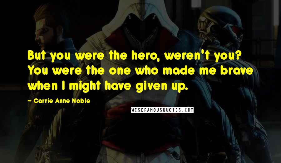 Carrie Anne Noble Quotes: But you were the hero, weren't you? You were the one who made me brave when I might have given up.